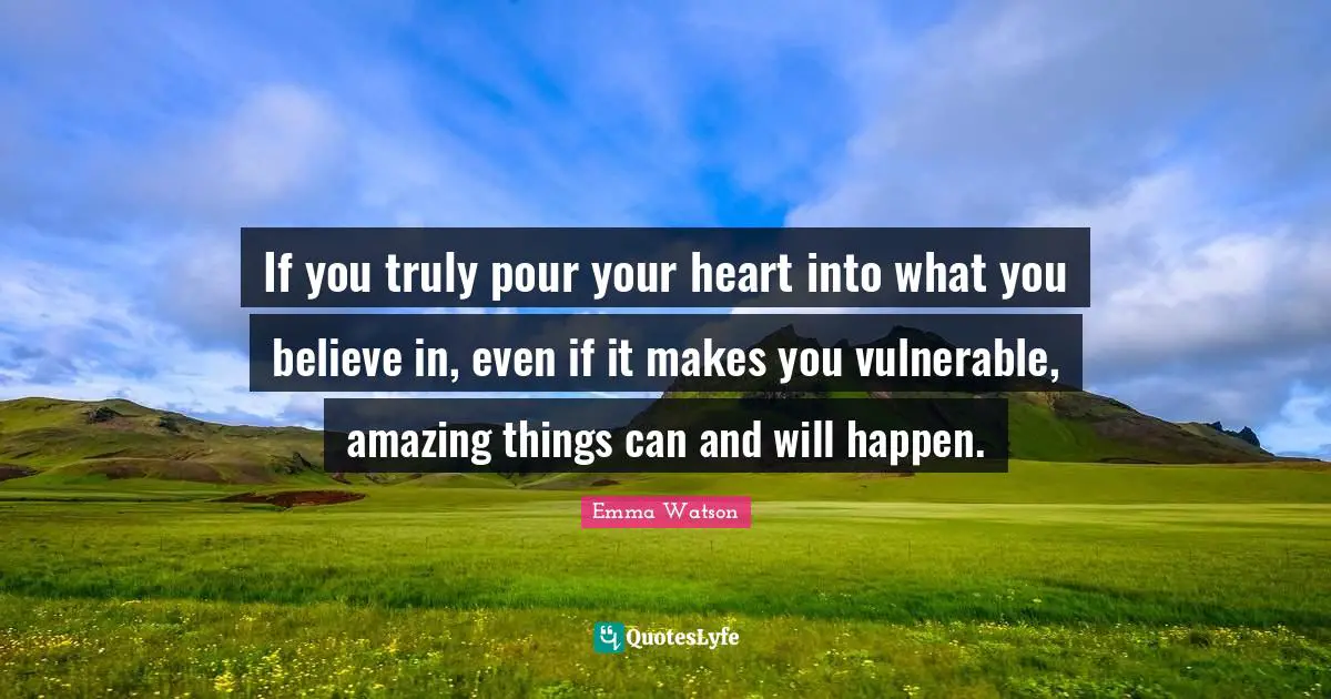 If you truly pour your heart into what you believe in, even if it makes you vulnerable, amazing things can and will happen.