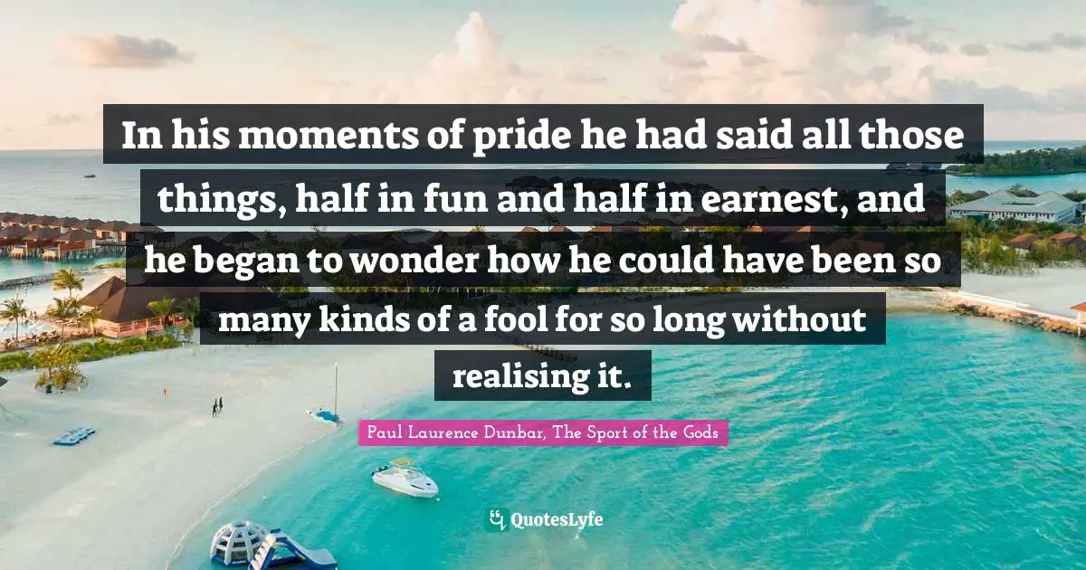 In his moments of pride he had said all those things, half in fun and half in earnest, and he began to wonder how he could have been so many kinds of a fool for so long without realising it.