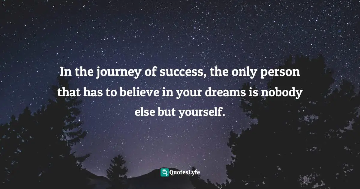 In the journey of success, the only person that has to believe in your dreams is nobody else but yourself.