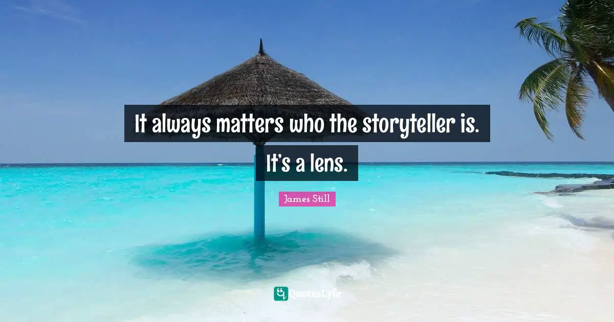 It always matters who the storyteller is. It’s a lens.
