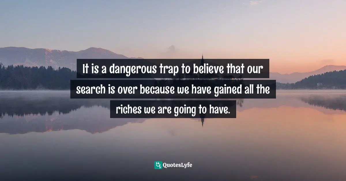 It is a dangerous trap to believe that our search is over because we have gained all the riches we are going to have.