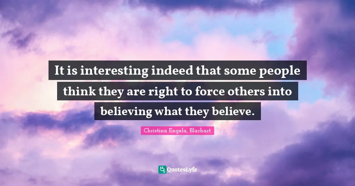 It is interesting indeed that some people think they are right to force others into believing what they believe.