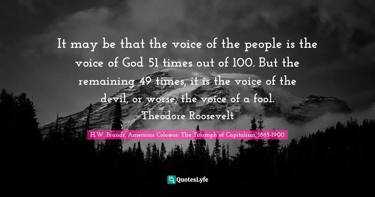 It may be that the voice of the people is the voice of God 51 times out of 100. But the remaining 49 times, it is the voice of the devil, or worse, the voice of a fool. Theodore Roosevelt