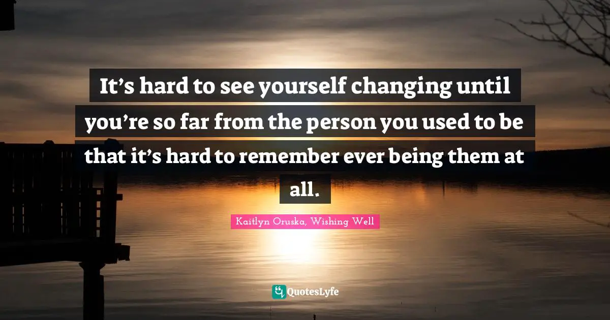 It’s hard to see yourself changing until you’re so far from the person you used to be that it’s hard to remember ever being them at all.