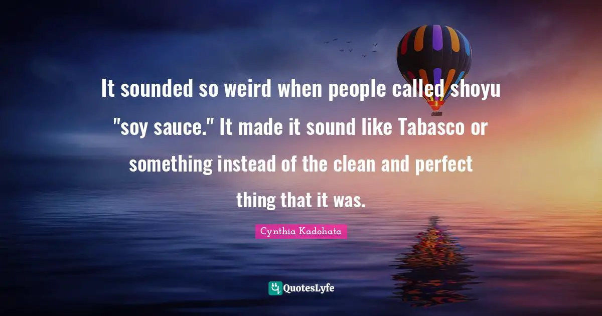 It sounded so weird when people called shoyu "soy sauce." It made it sound like Tabasco or something instead of the clean and perfect thing that it was.