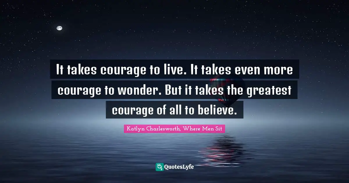 It takes courage to live. It takes even more courage to wonder. But it takes the greatest courage of all to believe.