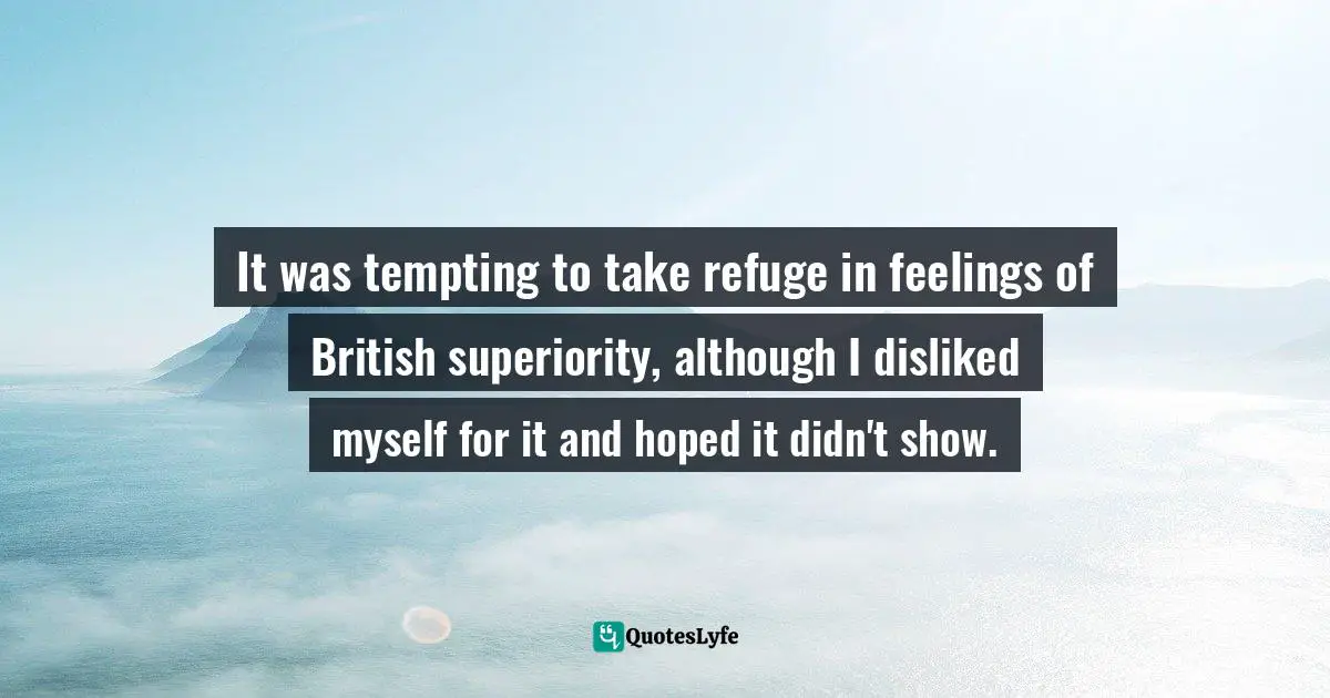It was tempting to take refuge in feelings of British superiority, although I disliked myself for it and hoped it didn't show.