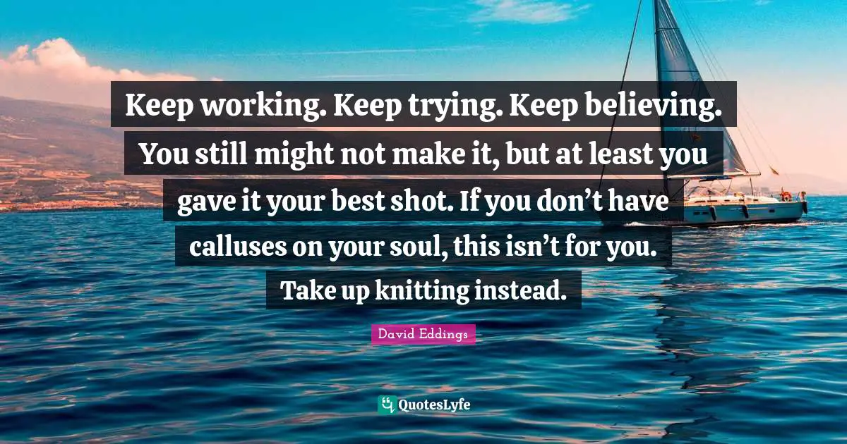 Keep working. Keep trying. Keep believing. You still might not make it, but at least you gave it your best shot. If you don’t have calluses on your soul, this isn’t for you. Take up knitting instead.