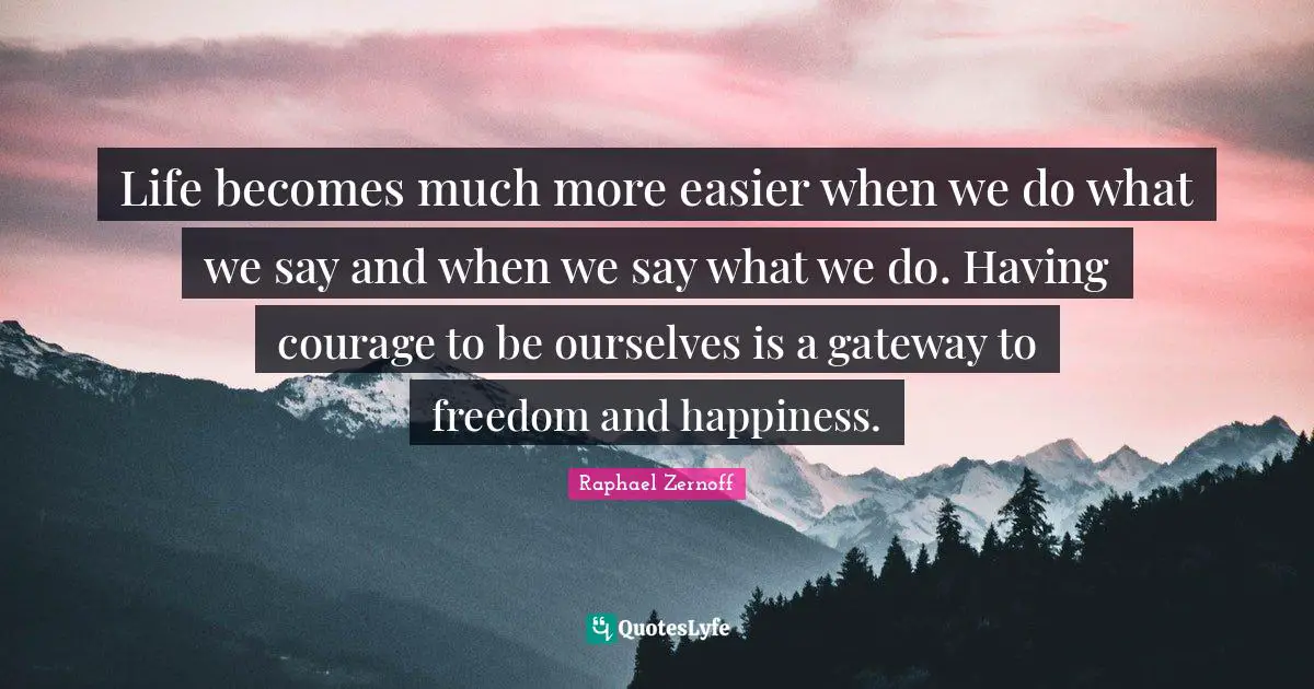 Life becomes much more easier when we do what we say and when we say what we do. Having courage to be ourselves is a gateway to freedom and happiness.