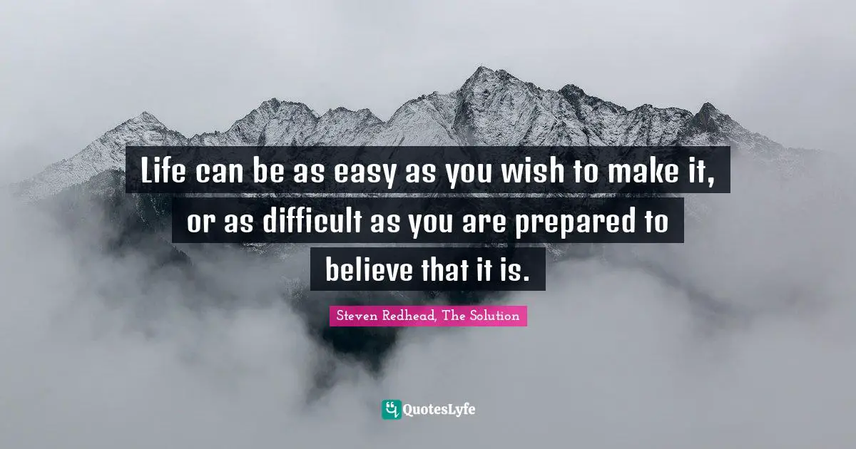 Life can be as easy as you wish to make it, or as difficult as you are prepared to believe that it is.