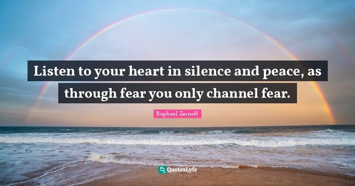 Listen to your heart in silence and peace, as through fear you only channel fear.