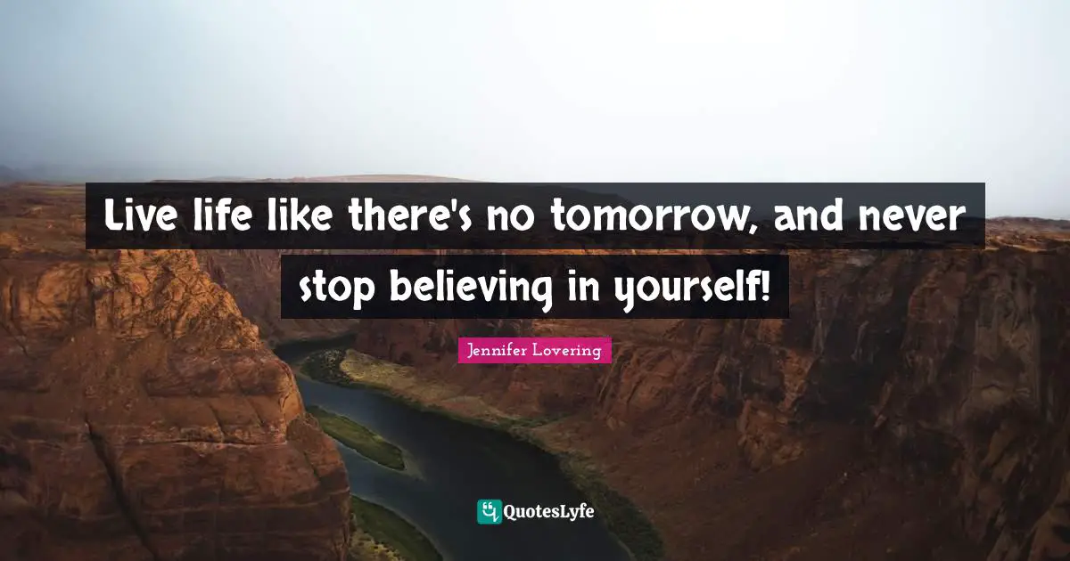 Live life like there's no tomorrow, and never stop believing in yourself!