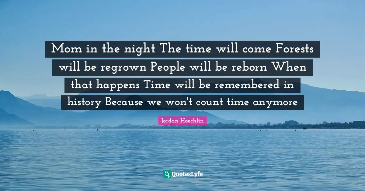 Jordan Hoechlin Quotes: "Mom in the night The time will come Forests will be regrown People will be reborn When that happens Time will be remembered in history Because we won't count time anymore"