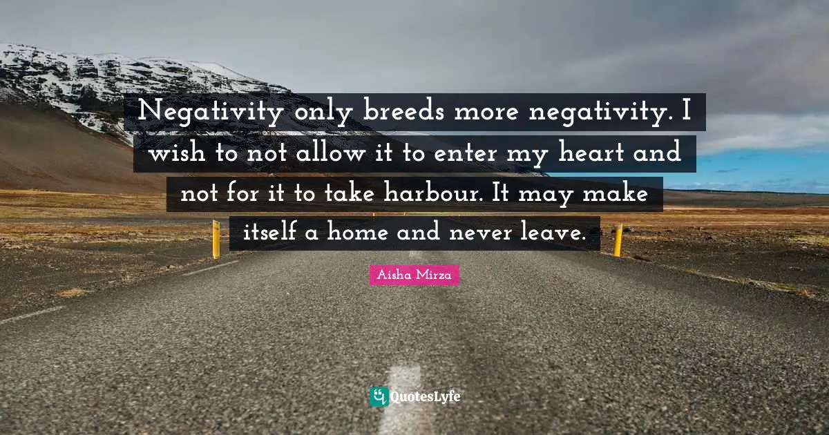 Negativity only breeds more negativity. I wish to not allow it to enter my heart and not for it to take harbour. It may make itself a home and never leave.