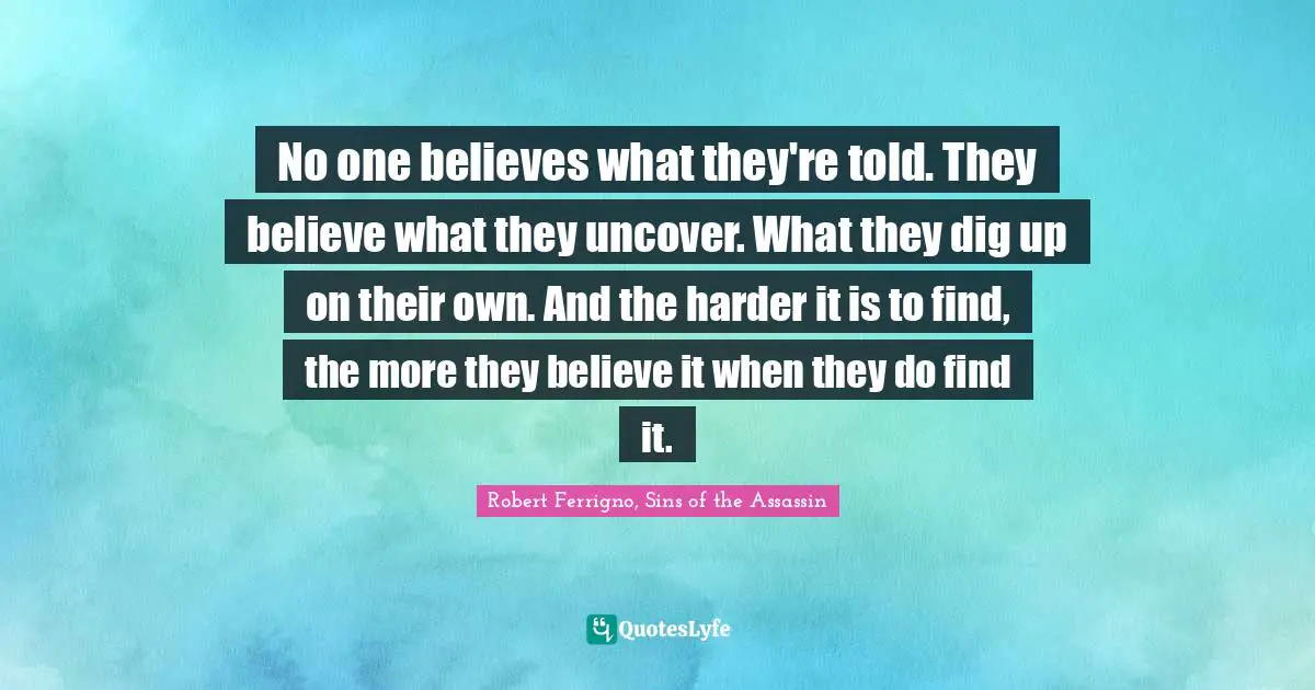 No one believes what they're told. They believe what they uncover. What they dig up on their own. And the harder it is to find, the more they believe it when they do find it.