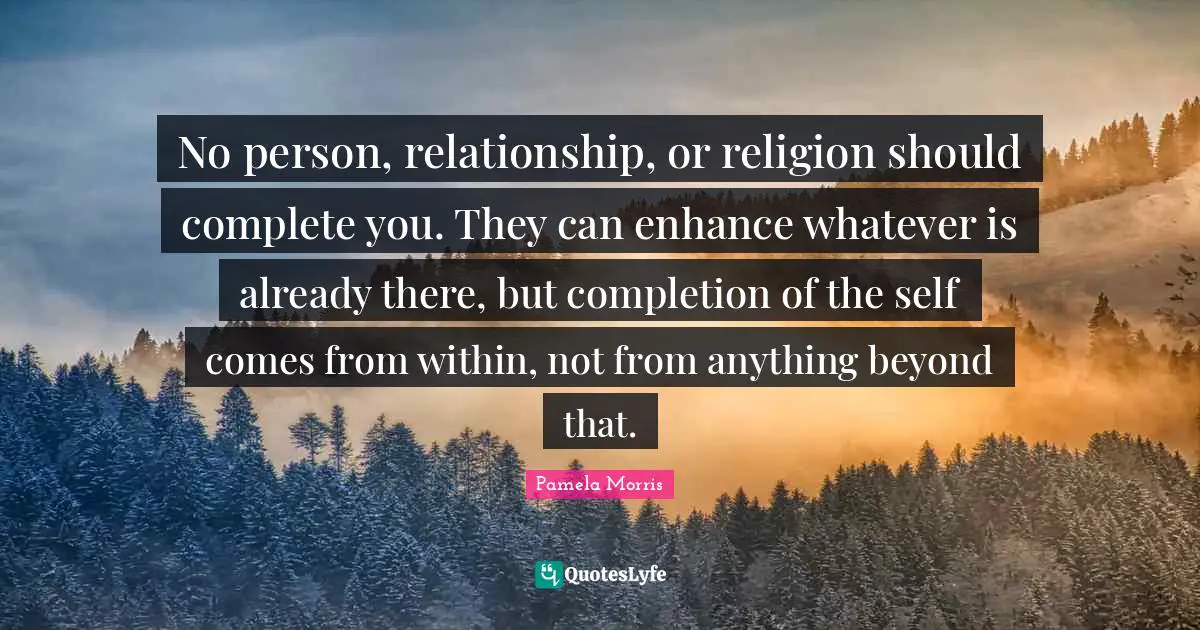 No person, relationship, or religion should complete you. They can enhance whatever is already there, but completion of the self comes from within, not from anything beyond that.