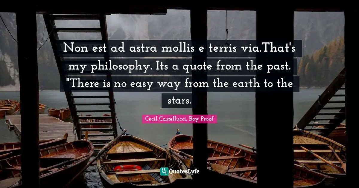 Non est ad astra mollis e terris via.That's my philosophy. Its a quote from the past. "There is no easy way from the earth to the stars.