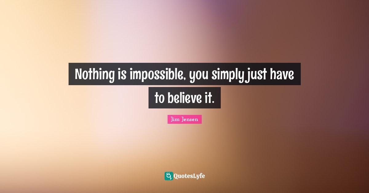 Nothing is impossible, you simply just have to believe it.