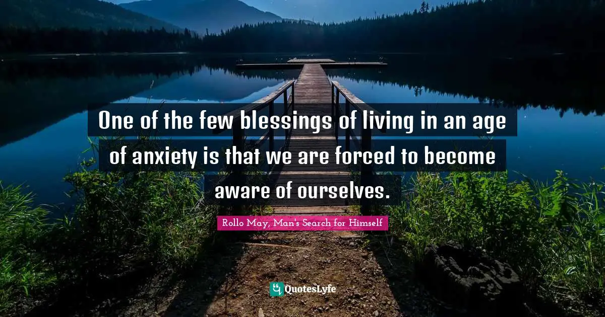 One of the few blessings of living in an age of anxiety is that we are forced to become aware of ourselves.