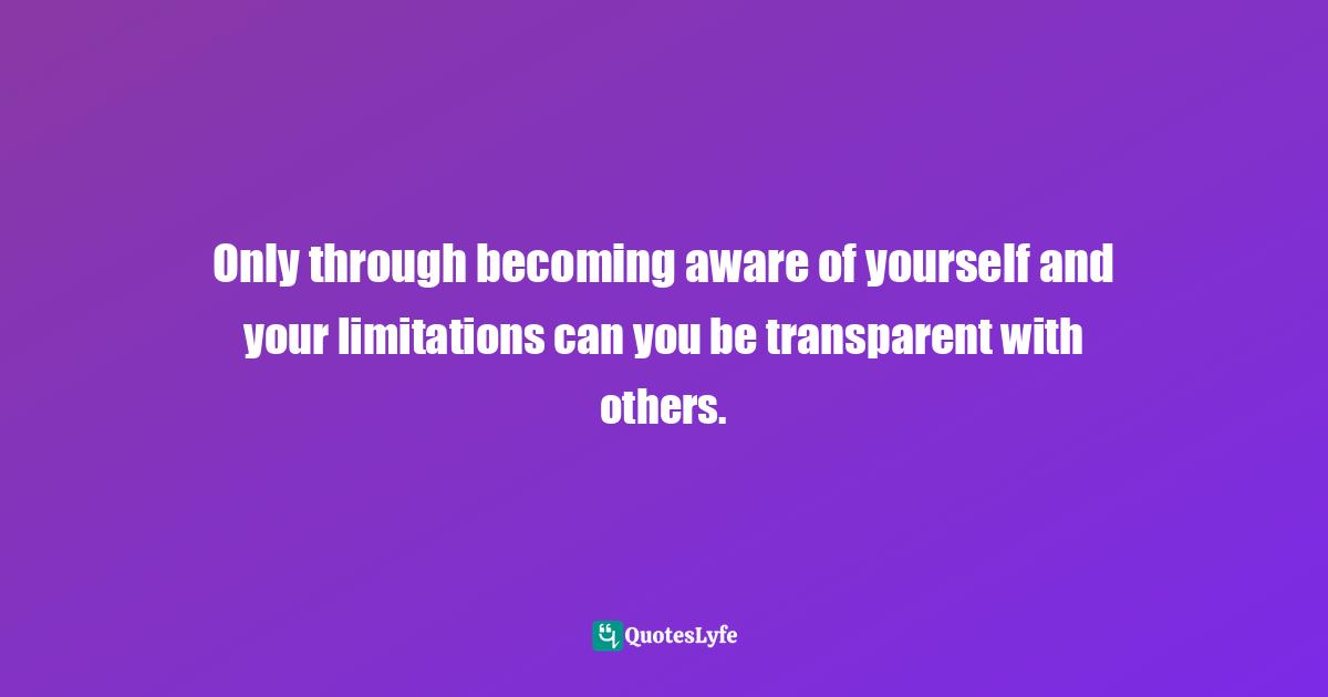 Only through becoming aware of yourself and your limitations can you be transparent with others.