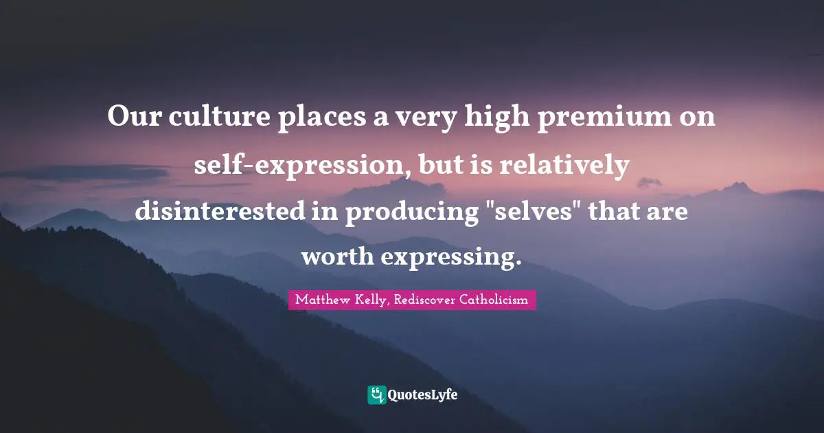 Our culture places a very high premium on self-expression, but is relatively disinterested in producing "selves" that are worth expressing.