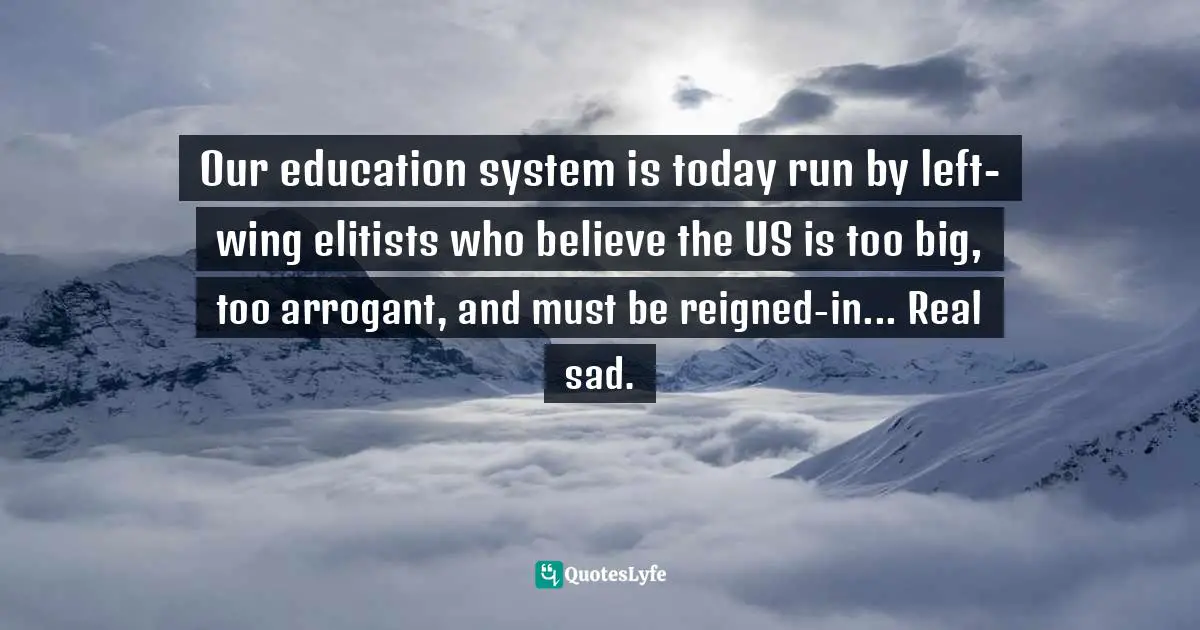 Our education system is today run by left-wing elitists who believe the US is too big, too arrogant, and must be reigned-in... Real sad.