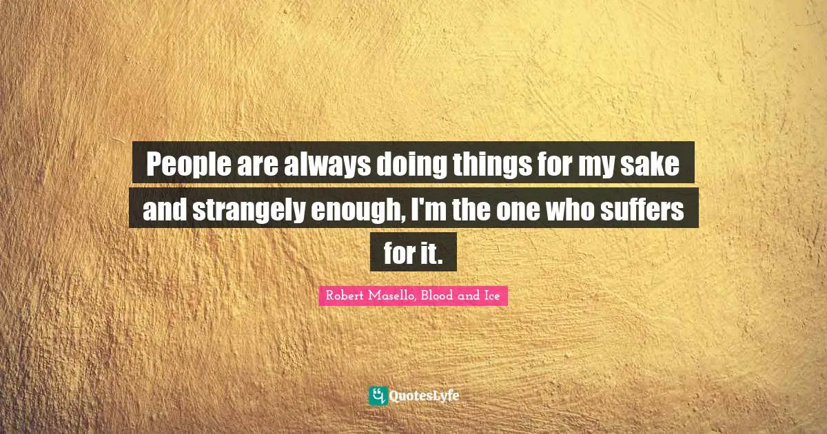 People are always doing things for my sake and strangely enough, I'm the one who suffers for it.