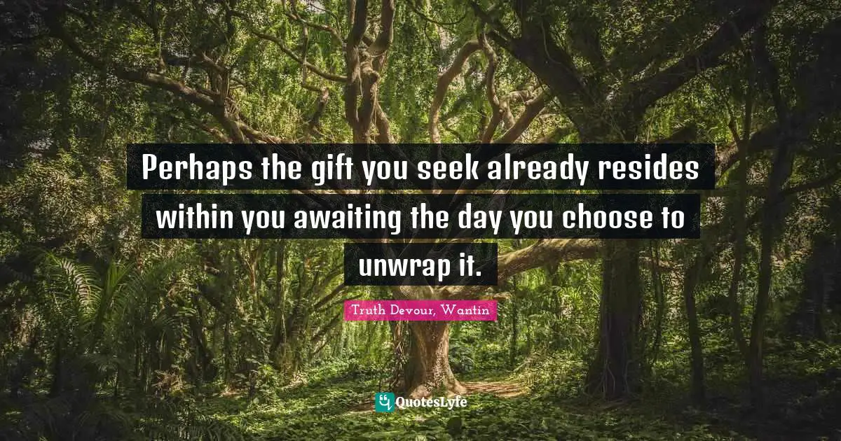 Perhaps the gift you seek already resides within you awaiting the day you choose to unwrap it.