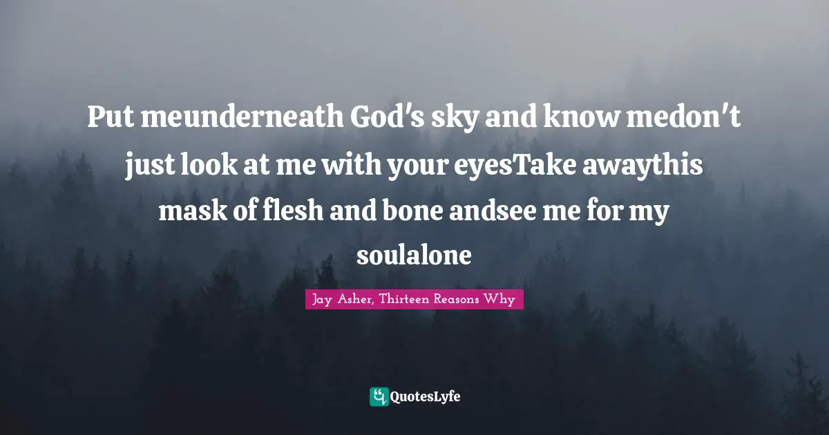 Put meunderneath God's sky and know medon't just look at me with your eyesTake awaythis mask of flesh and bone andsee me for my soulalone