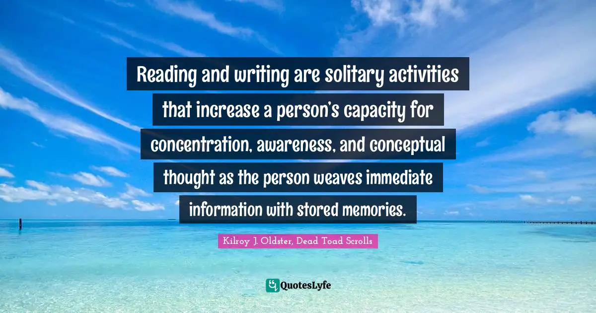 Kilroy J. Oldster, Dead Toad Scrolls Quotes: Reading and writing are solitary activities that increase a person’s capacity for concentration, awareness, and conceptual thought as the person weaves immediate information with stored memories.