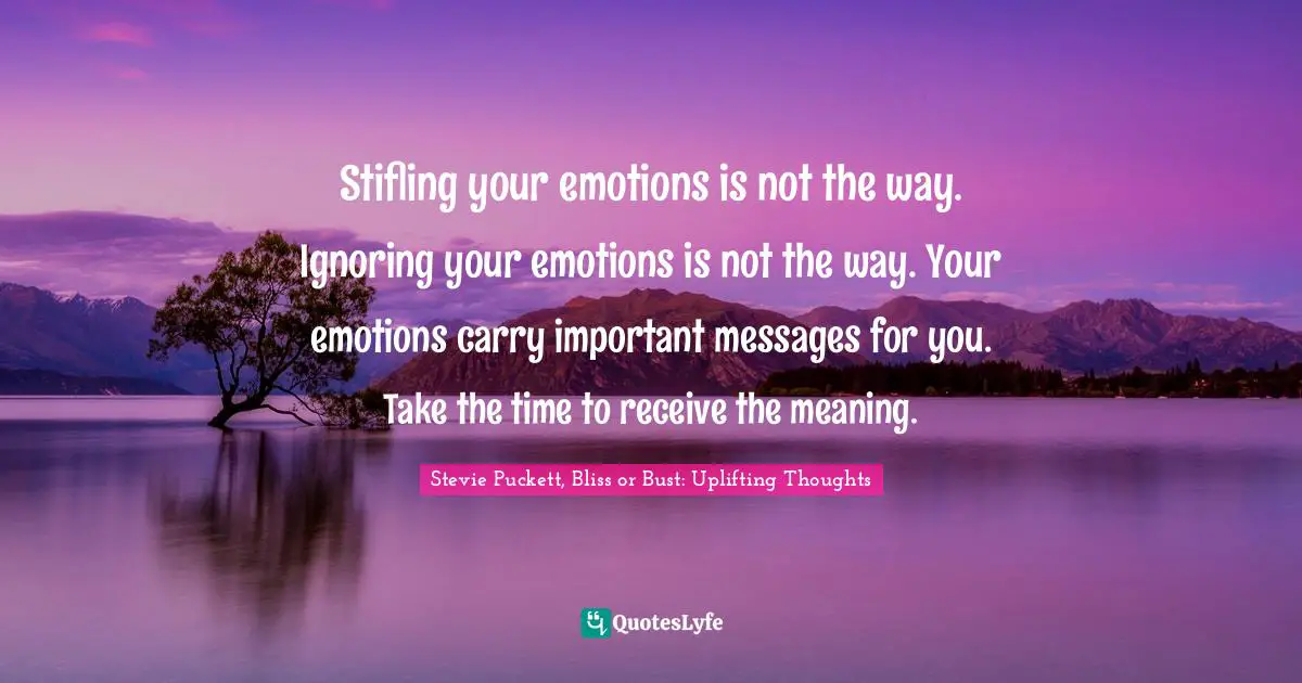 Stifling your emotions is not the way. Ignoring your emotions is not the way. Your emotions carry important messages for you. Take the time to receive the meaning.