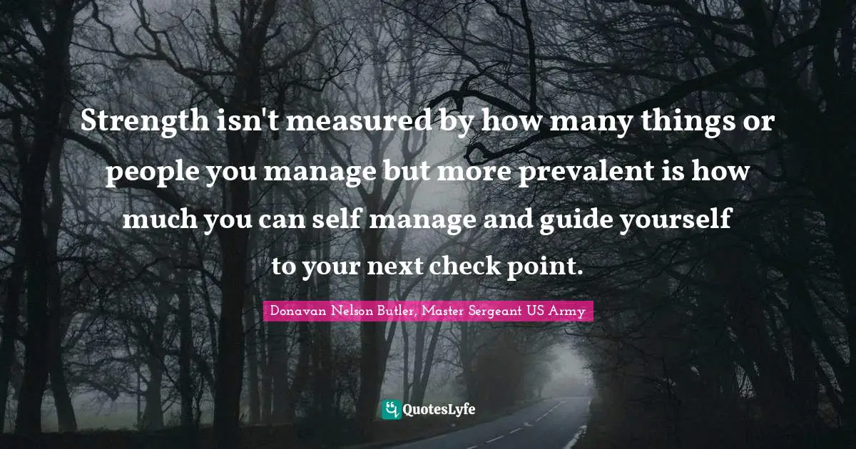 Strength isn't measured by how many things or people you manage but more prevalent is how much you can self manage and guide yourself to your next check point.