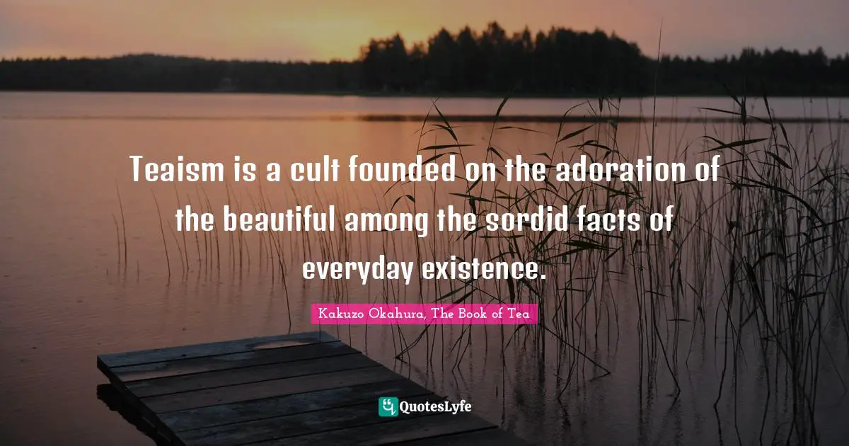 Teaism is a cult founded on the adoration of the beautiful among the sordid facts of everyday existence.