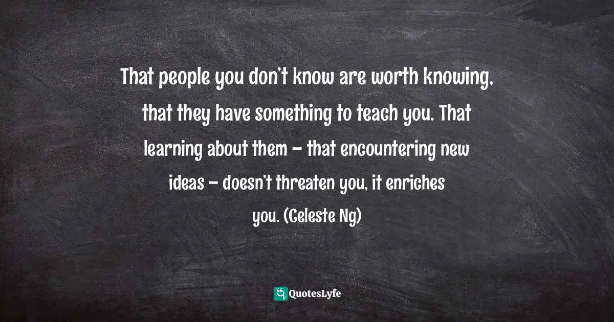 That people you don’t know are worth knowing, that they have something to teach you. That learning about them – that encountering new ideas – doesn’t threaten you, it enriches you. (Celeste Ng)