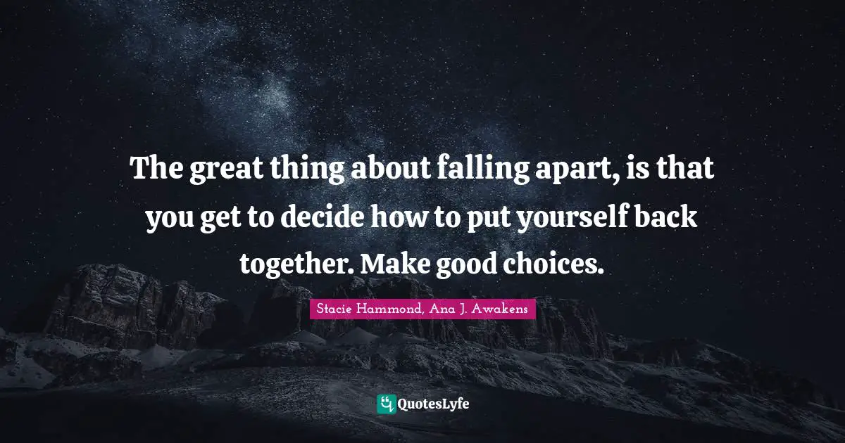 The great thing about falling apart, is that you get to decide how to put yourself back together. Make good choices.