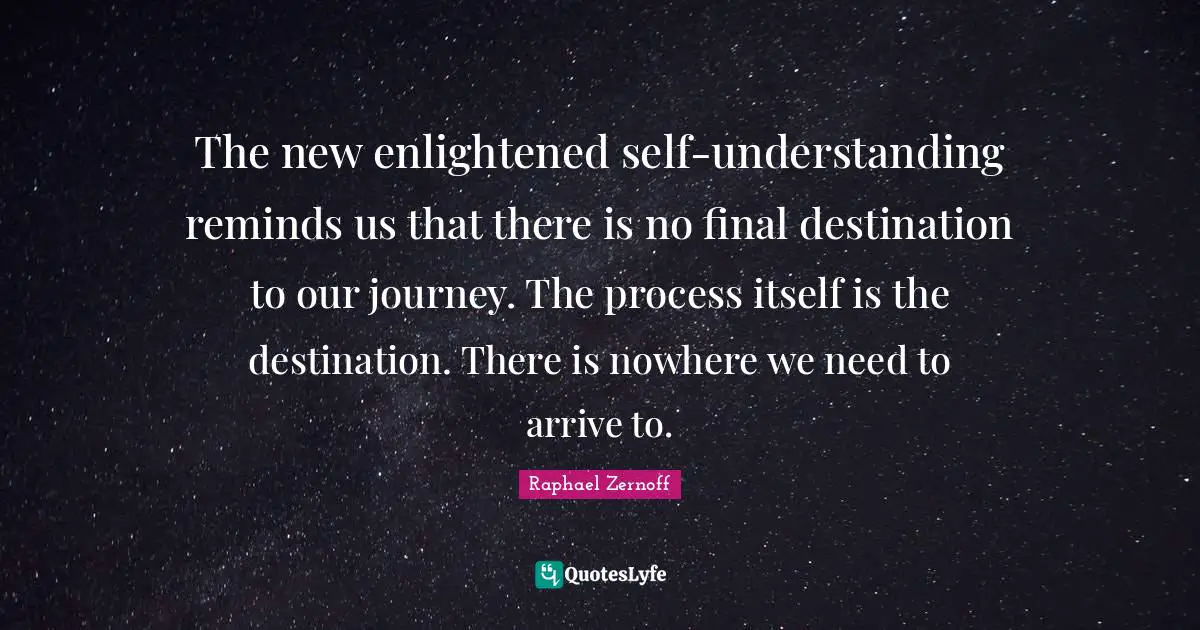 The new enlightened self-understanding reminds us that there is no final destination to our journey. The process itself is the destination. There is nowhere we need to arrive to.