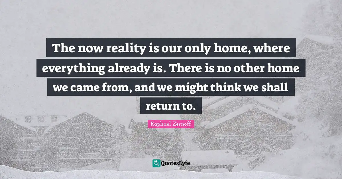 The now reality is our only home, where everything already is. There is no other home we came from, and we might think we shall return to.
