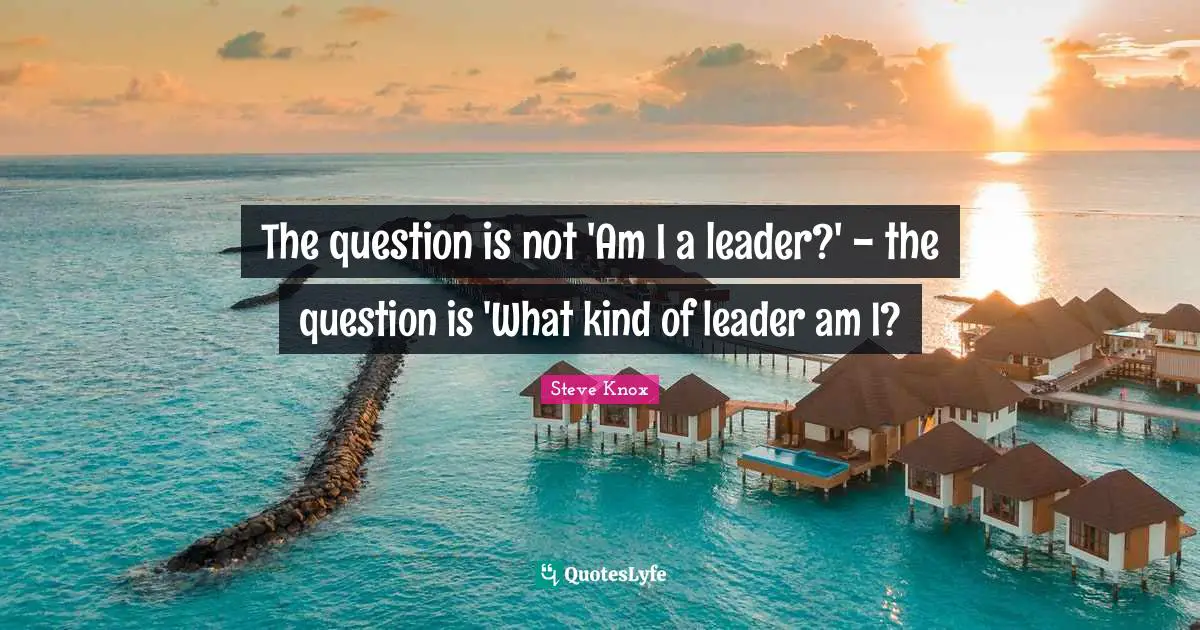 The question is not 'Am I a leader?' - the question is 'What kind of leader am I?