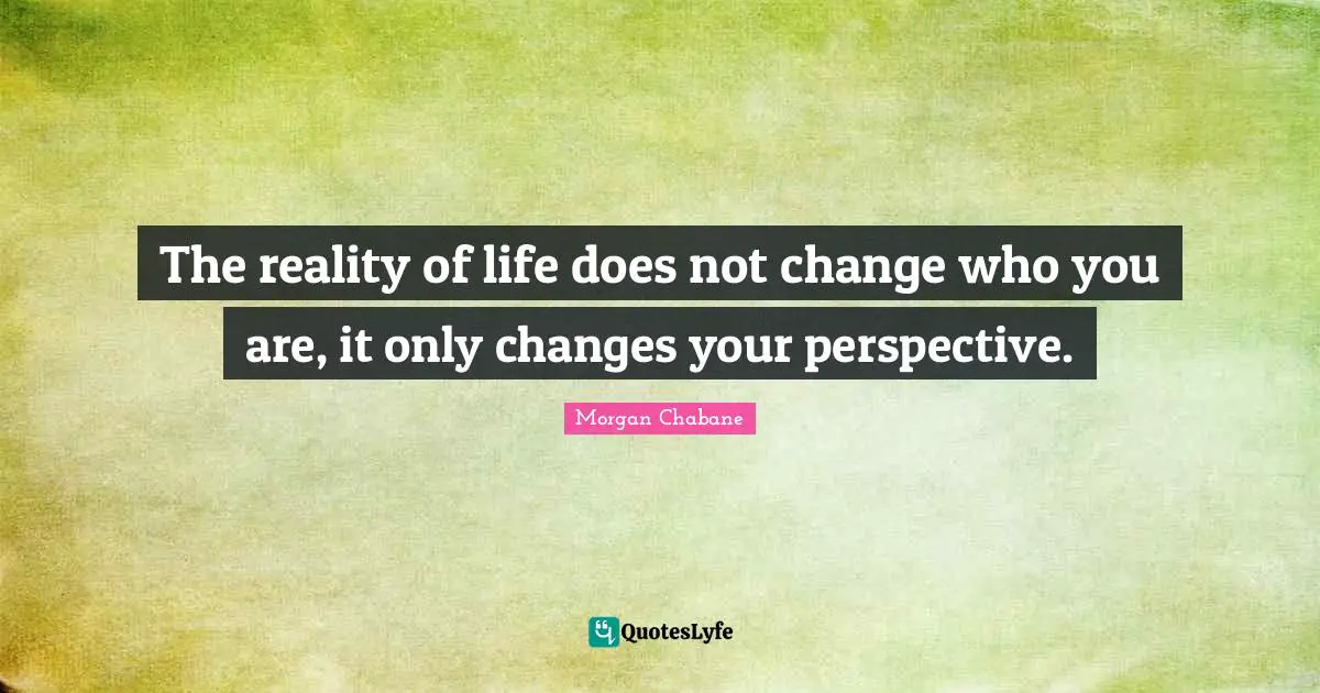 The reality of life does not change who you are, it only changes your perspective.