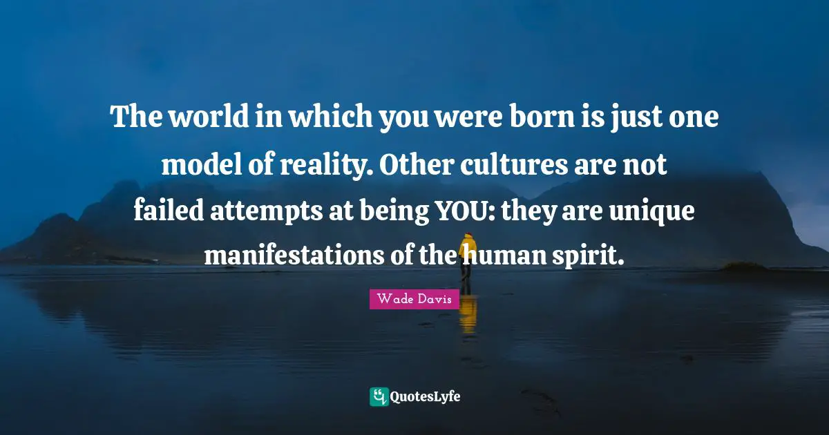 Wade Davis Quotes: "The world in which you were born is just one model of reality. Other cultures are not failed attempts at being YOU: they are unique manifestations of the human spirit."