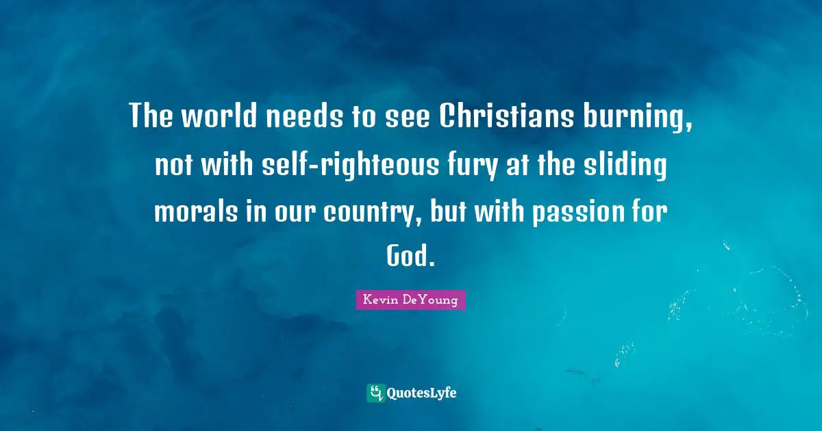 Kevin DeYoung Quotes: "The world needs to see Christians burning, not with self-righteous fury at the sliding morals in our country, but with passion for God."