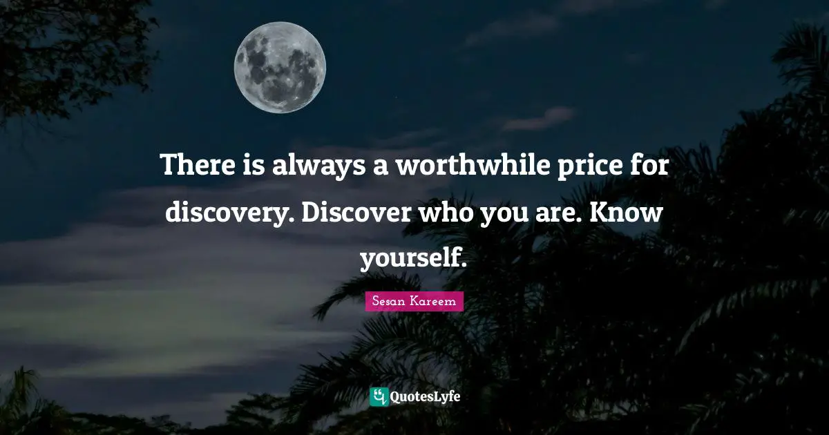 There is always a worthwhile price for discovery. Discover who you are. Know yourself.