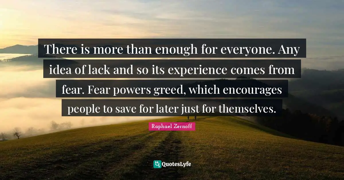 There is more than enough for everyone. Any idea of lack and so its experience comes from fear. Fear powers greed, which encourages people to save for later just for themselves.