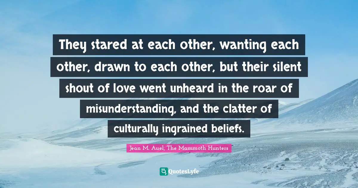 They stared at each other, wanting each other, drawn to each other, but their silent shout of love went unheard in the roar of misunderstanding, and the clatter of culturally ingrained beliefs.