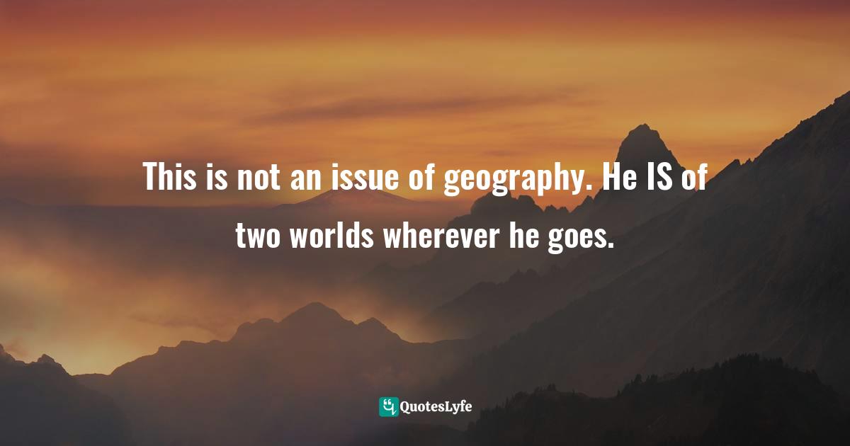 This is not an issue of geography. He IS of two worlds wherever he goes.