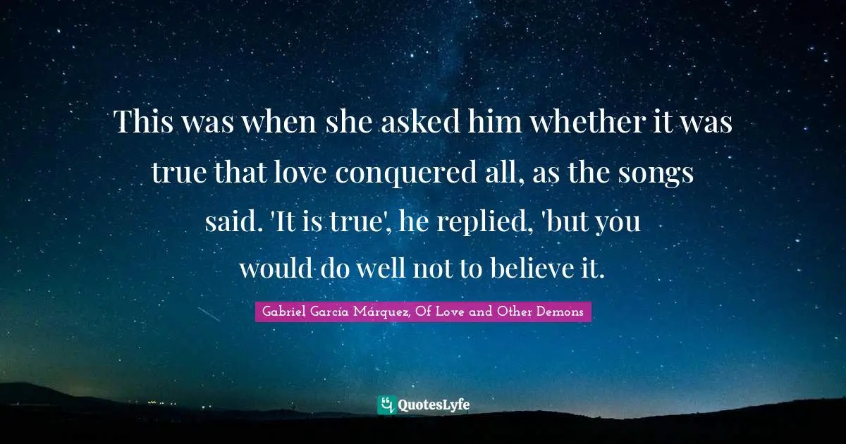 Gabriel García Márquez, Of Love and Other Demons Quotes: This was when she asked him whether it was true that love conquered all, as the songs said. 'It is true', he replied, 'but you would do well not to believe it.