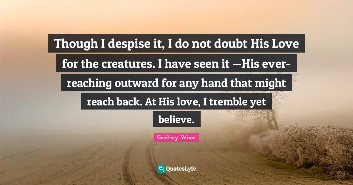 Geoffrey Wood Quotes: "Though I despise it, I do not doubt His Love for the creatures. I have seen it —His ever-reaching outward for any hand that might reach back. At His love, I tremble yet believe."