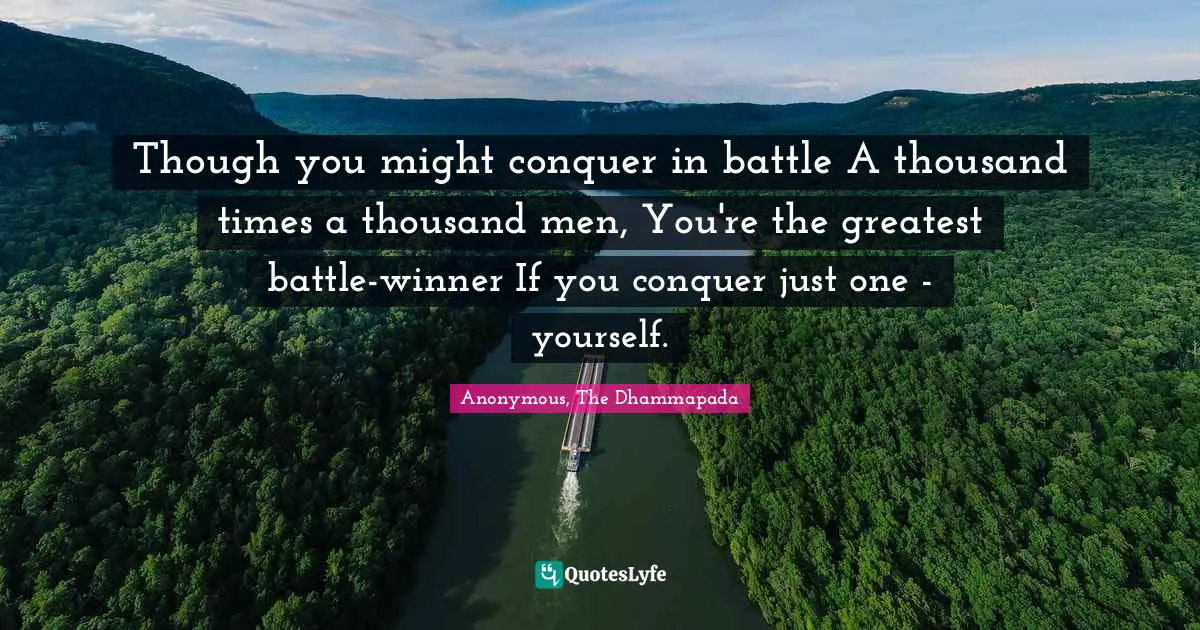 Though you might conquer in battle A thousand times a thousand men, You're the greatest battle-winner If you conquer just one - yourself.