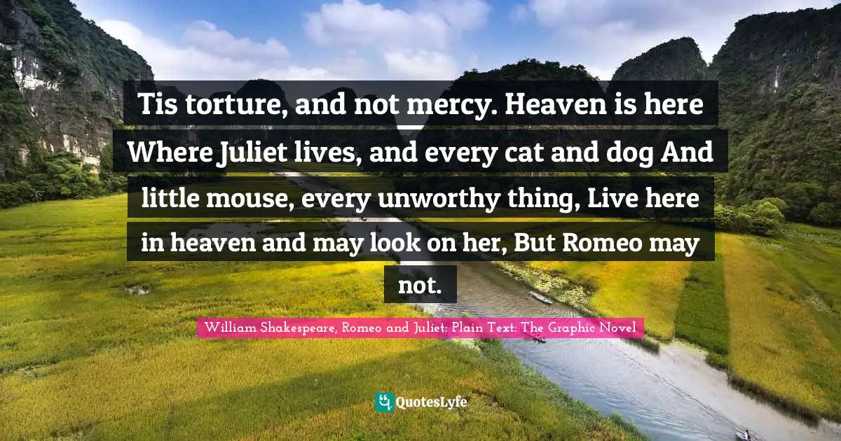 William Shakespeare, Romeo and Juliet: Plain Text: The Graphic Novel Quotes: Tis torture, and not mercy. Heaven is here Where Juliet lives, and every cat and dog And little mouse, every unworthy thing, Live here in heaven and may look on her, But Romeo may not.