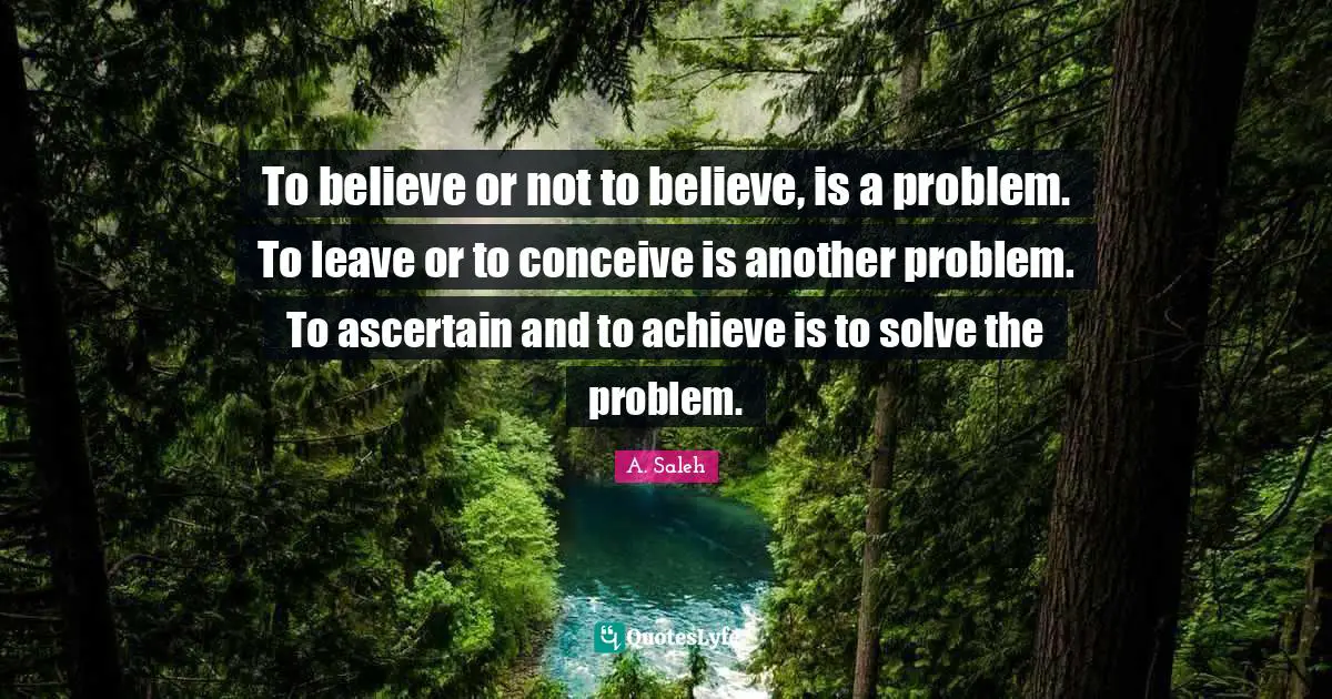 To believe or not to believe, is a problem. To leave or to conceive is another problem. To ascertain and to achieve is to solve the problem.